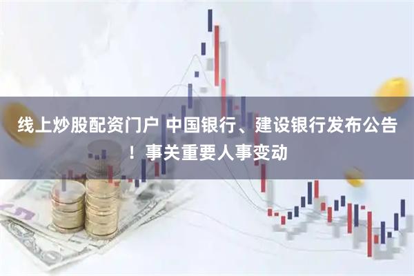 线上炒股配资门户 中国银行、建设银行发布公告！事关重要人事变动