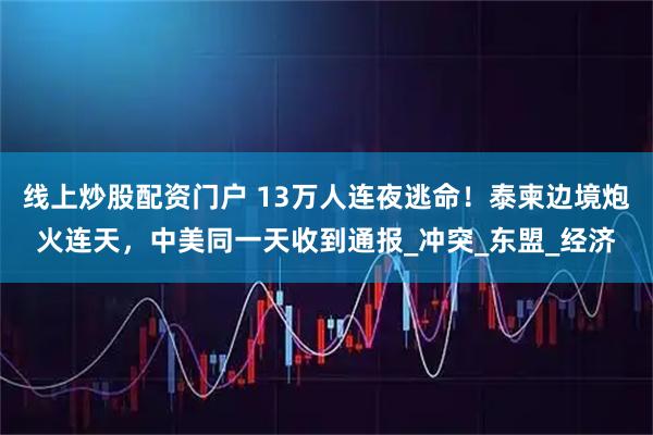 线上炒股配资门户 13万人连夜逃命！泰柬边境炮火连天，中美同一天收到通报_冲突_东盟_经济