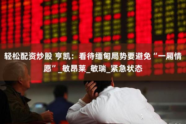 轻松配资炒股 亨凯：看待缅甸局势要避免“一厢情愿”_敏昂莱_敏瑞_紧急状态