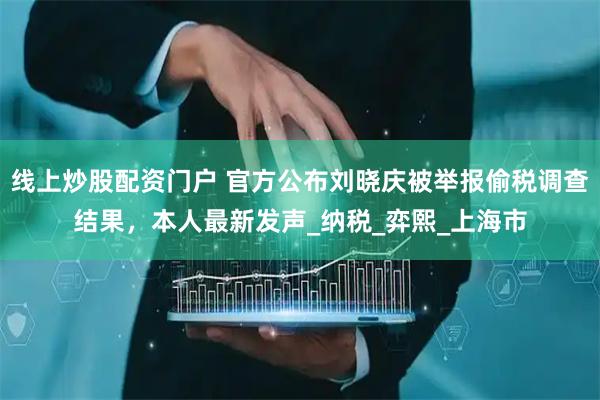线上炒股配资门户 官方公布刘晓庆被举报偷税调查结果，本人最新发声_纳税_弈熙_上海市