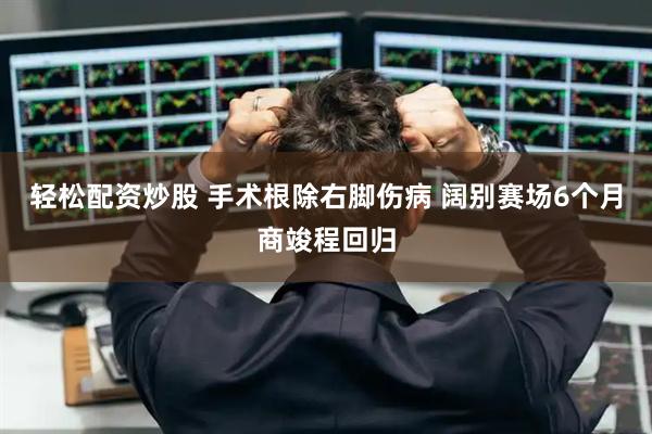 轻松配资炒股 手术根除右脚伤病 阔别赛场6个月商竣程回归