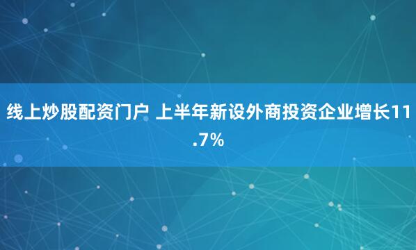 线上炒股配资门户 上半年新设外商投资企业增长11.7%