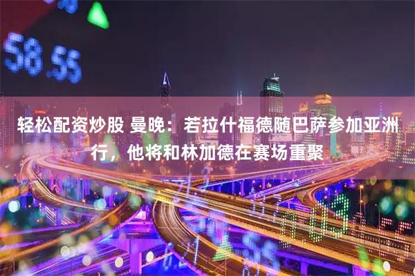 轻松配资炒股 曼晚：若拉什福德随巴萨参加亚洲行，他将和林加德在赛场重聚
