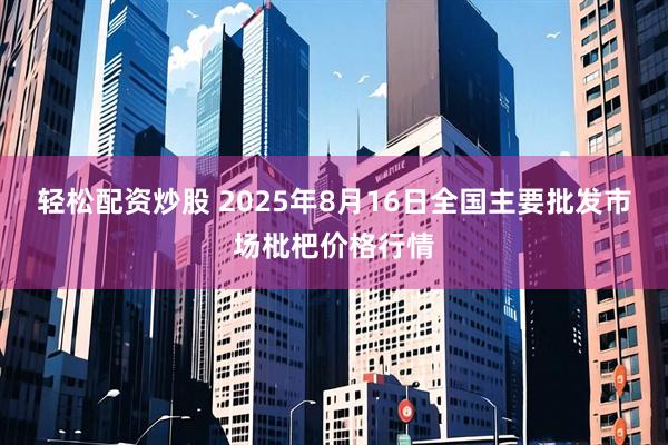 轻松配资炒股 2025年8月16日全国主要批发市场枇杷价格行情