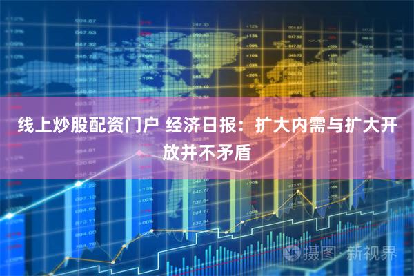 线上炒股配资门户 经济日报：扩大内需与扩大开放并不矛盾