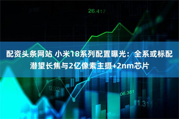 配资头条网站 小米18系列配置曝光：全系或标配潜望长焦与2亿像素主摄+2nm芯片