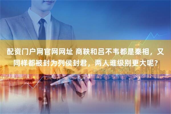 配资门户网官网网址 商鞅和吕不韦都是秦相，又同样都被封为列侯封君，两人谁级别更大呢？