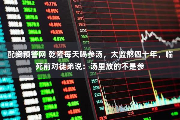 配资预警网 乾隆每天喝参汤，太监熬四十年，临死前对徒弟说：汤里放的不是参