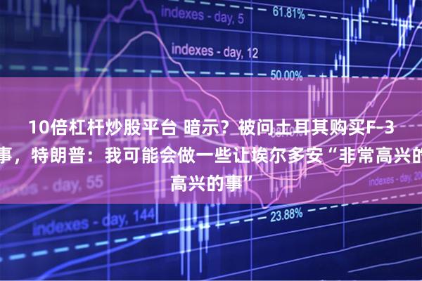 10倍杠杆炒股平台 暗示？被问土耳其购买F-35一事，特朗普：我可能会做一些让埃尔多安“非常高兴的事”