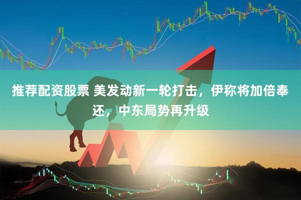 推荐配资股票 美发动新一轮打击，伊称将加倍奉还，中东局势再升级