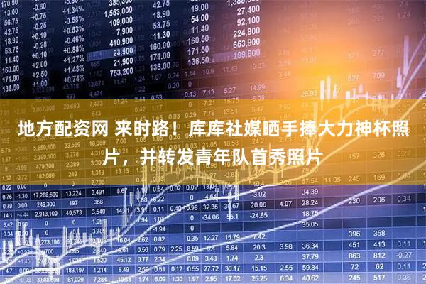 地方配资网 来时路！库库社媒晒手捧大力神杯照片，并转发青年队首秀照片