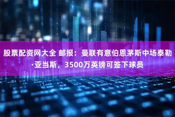 股票配资网大全 邮报：曼联有意伯恩茅斯中场泰勒·亚当斯，3500万英镑可签下球员