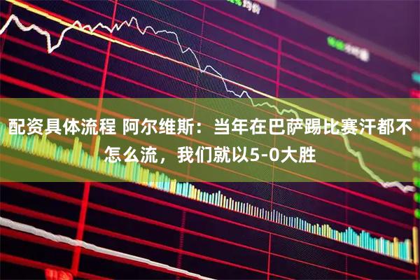 配资具体流程 阿尔维斯：当年在巴萨踢比赛汗都不怎么流，我们就以5-0大胜